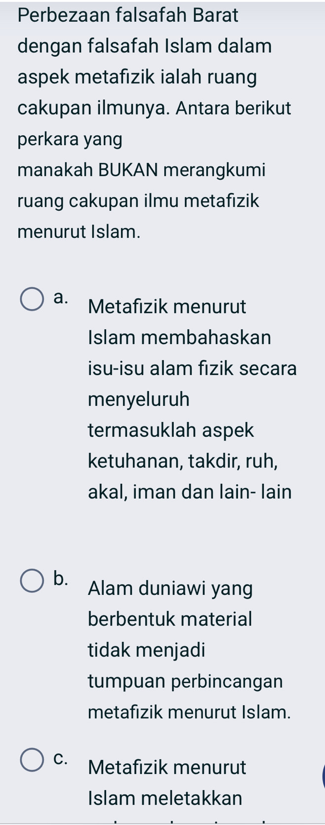 Perbezaan falsafah Barat
dengan falsafah Islam dalam
aspek metafızik ialah ruang
cakupan ilmunya. Antara berikut
perkara yang
manakah BUKAN merangkumi
ruang cakupan ilmu metafizik
menurut Islam.
a. Metafizik menurut
Islam membahaskan
isu-isu alam fizik secara
menyeluruh
termasuklah aspek
ketuhanan, takdir, ruh,
akal, iman dan lain- lain
b. Alam duniawi yang
berbentuk material
tidak menjadi
tumpuan perbincangan
metafizik menurut Islam.
C. Metafizik menurut
Islam meletakkan