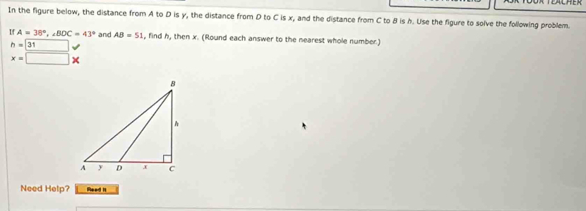 fächer 
In the figure below, the distance from A to D is y, the distance from D to C is x, and the distance from C to B is b. Use the figure to solve the following problem. 
If A=38°, ∠ BDC=43° and AB=51 , find h, then x. (Round each answer to the nearest whole number.)
h= surd
x=□ *
Need Help? Read II