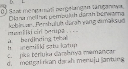 b、 L
0) Saat mengamati pergelangan tangannya,
Diana melihat pembuluh darah berwarna
kebiruan. Pembuluh darah yang dimaksud
memiliki ciri berupa . . . .
a. berdinding tebal
b. memiliki satu katup
c. jika terluka darahnya memancar
d. mengalirkan darah menuju jantung