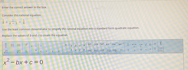 Enter the correct answer in the box. 
Consider this rational equation.
 1/x + 1/x-2 = 1/4 
Use the least common denominator to simplify the rational equation into a standard form quadratic equation. 
Replace the values of b and c to create the equation.
 □ /□   (D) |0| (x + = π @ ε 9 sin cos tan sin^(-1)cos^(-1) tan^(-1) overline □  n sumlimits _12
11
sqrt(□ ) sqrt[□](□ ) X < > 2 A μ ρ φ csc sec cot 0 log _□  In 1 = beginbmatrix □ □  □ □ endbmatrix
x^2-bx+c=0