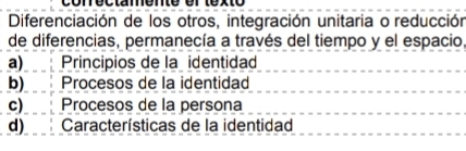 conéctamente el texto
Diferenciación de los otros, integración unitaria o reducción
de diferencias, permanecía a través del tiempo y el espacio,
a) Principios de la identidad
b) Procesos de la identidad
c) Procesos de la persona
d) Características de la identidad