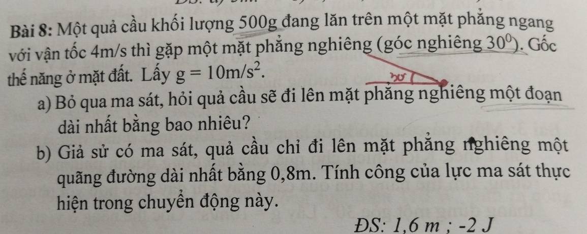 Một quả cầu khối lượng 500g đang lăn trên một mặt phẳng ngang 
với vận tốc 4m/s thì gặp một mặt phẳng nghiêng (góc nghiêng _ 30^0). Gốc 
thế năng ở mặt đất. Lấy g=10m/s^2. 
nU 
a) Bỏ qua ma sát, hỏi quả cầu sẽ đi lên mặt phăng nghiêng một đoạn 
dài nhất bằng bao nhiêu? 
b) Giả sử có ma sát, quả cầu chỉ đi lên mặt phẳng nghiêng một 
đuãng đường dài nhất bằng 0, 8m. Tính công của lực ma sát thực 
hiện trong chuyển động này. 
ĐS: 1,6 m; -2 J