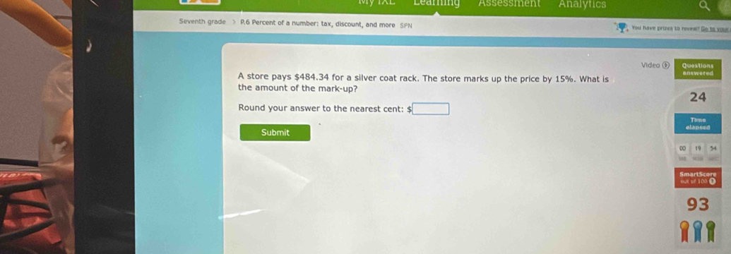 Learning Assessment Analytics 
Seventh grade > P.6 Percent of a number: tax, discount, and more SPN You have prizes to reveal? Go to your 
Video ⑨ 
A store pays $484.34 for a silver coat rack. The store marks up the price by 15%. What is 
the amount of the mark-up? 
Round your answer to the nearest cent: $ □
Submit