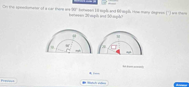 Bookwork code: 28
On the speedometer of a car there are 90° between 10 mph and 60 mph. How many degrees (°) are there
between 20 mph and 50 mph?
50
20
mph
Not drawn accurately
QZoom
Previous Watch video
Answer