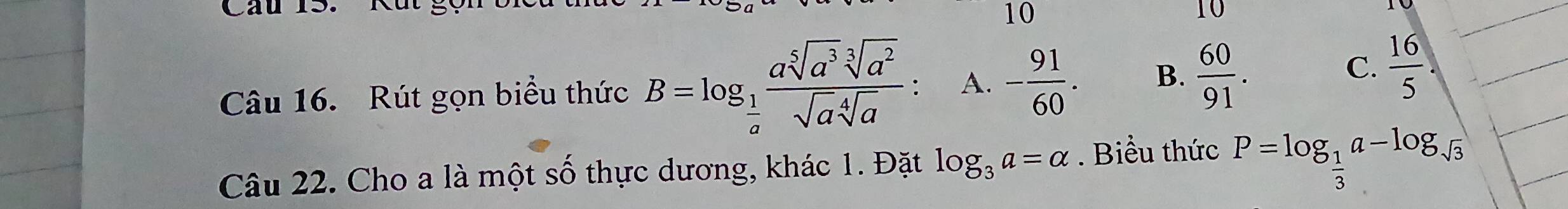 Cau l
10
10
Câu 16. Rút gọn biều thức B=log _ 1/a  asqrt[5](a^3)sqrt[3](a^2)/sqrt(a)sqrt[4](a)  A. - 91/60 . B.  60/91 .
C.  16/5 . 
Câu 22. Cho a là một số thực dương, khác 1. Đặt log _3a=alpha. Biểu thức P=log _ 1/3 a-log _sqrt(3)