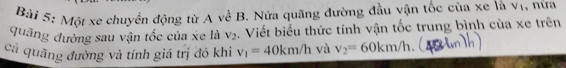 Một xe chuyền động từ A về B. Nửa quãng đường đầu vận tốc của xe là vị, nữa 
quãng đường sau vận tốc của xe là V_2. Viết biểu thức tính vận tốc trung bình của xe trên 
cả quãng đường và tính giá trị đó khi v_1=40km/h và v_2=60km/h.