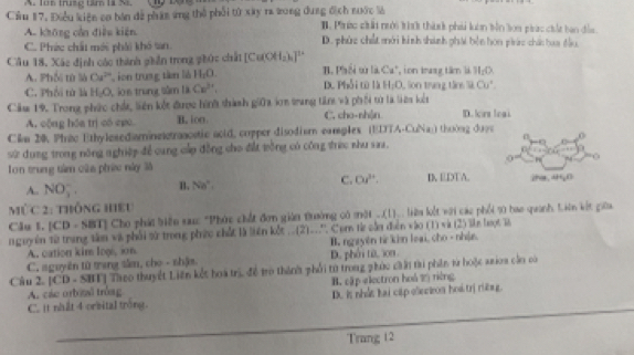 A. 1ün trung tâm là N,
Cầu 17, Điều kiện co bán để phán ứng thể phối từ xây ra wong dung địch nước là B. Phưức chất nới tín thành phải luôn bên lon piác chất bao đầu.
A. không cần điều kiện
C. Phác chất mới phải khó tan. D. phùz chết mới hình thành phái bện hon pic chác hoa đầu,
Cầu 18, Xác định các thành phần trong phức chất [Cu(XH_2)_4]^1+ * on rang tâm là H_2O
A. Phối từ là Cu^(2+) ion trung tàm là H_1O B. Phối ω i∠ CCu^+
C. Phối tử là H_2O L ion trung sâm là Ce^(3+), D. Phối từ là H_2O Son trung tâo Sã Cu^(·).
Căm 19. Trong phức chứt, liên kết được hìh thành giữa in trang ti và phối từ là liêu kết D. irt leai
A. cộng hóa trị có epo B. ion C. cho-nh|n
Cilm 20. Phrac Ethylexed aminetetraacotic aoid, copper disodism eamples (EDTA b-CuNa1 thường đượ
Sử dụng trong nông nghiệp để cang cấp đồng cho đất tồng có công trực shu saa. 0
Ton trung tâm của phứ này là I EDTA. iha. 4₂0
C.
A. NO_3^(- B. Na^circ) Od^(3+).
MỤc 2: thống hIEU
Cầu 1. [CD - SBT] Cho phát biểu sau: "Phác chất đơn gián trường có một __.(L)_ iêu lắt với các phối 10 hao quanh Liên kết giữa
nguyên từ trang tâm và phối từ trong phức chất là liên kết ..(2).''. Com từ sần điễn vào (1) và (2) lên loọt là
A. cation kim loạ, in  B. ngyên từ kin leại, cho - nhận
C. sguyên từ trang tâm, cho - shậm. D. phải từ, 3on
Câu 2. [CD - SBT] Taeo thuyết Liên kết hoà trị, để trò thành phối từ trong phúc cầải tri phần từ hoộc aaioa cầo có
A. các orbial tróag B. cập electron hoá 2 riêng
C. it nhất 4 orbital tróng. D. is nhat hai cilp elecoon hos trị ritng.
Trang 12