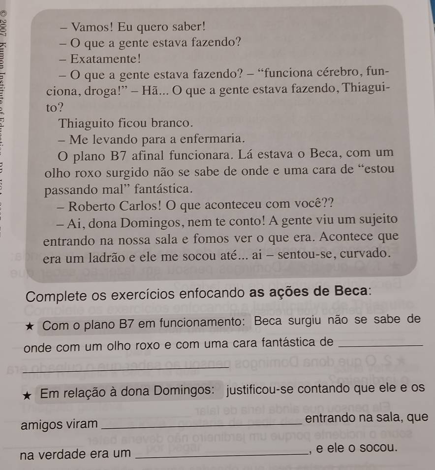 Vamos! Eu quero saber! 
: 
- O que a gente estava fazendo? 
- Exatamente! 
— O que a gente estava fazendo? - “funciona cérebro, fun- 
ciona, droga!” - Hã... O que a gente estava fazendo, Thiagui- 
to? 
Thiaguito ficou branco. 
- Me levando para a enfermaria. 
O plano B7 afinal funcionara. Lá estava o Beca, com um 
olho roxo surgido não se sabe de onde e uma cara de “estou 
passando mal” fantástica. 
- Roberto Carlos! O que aconteceu com você?? 
- Ai, dona Domingos, nem te conto! A gente viu um sujeito 
entrando na nossa sala e fomos ver o que era. Acontece que 
era um ladrão e ele me socou até... ai - sentou-se, curvado. 
Complete os exercícios enfocando as ações de Beca: 
Com o plano B7 em funcionamento: Beca surgiu não se sabe de 
onde com um olho roxo e com uma cara fantástica de_ 
_ 
Em relação à dona Domingos: justificou-se contando que ele e os 
amigos viram_ 
entrando na sala, que 
na verdade era um _, e ele o socou.