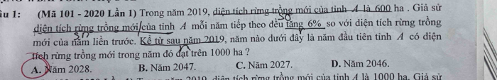 îu 1: (Mã 101 - 2020 Lần 1) Trong năm 2019, diện tích rừng trồng mới của tỉnh 4 là 600 ha. Giả sử
diện tích rừng trồng mới của tinh A mỗi năm tiếp theo đều tăng 6% so với diện tích rừng trồng
mới của năm liền trước. Kể từ sau năm 2019, năm nào dưới dây là năm đầu tiên tỉnh A có diện
tích rừng trồng mới trong năm đó đạt trên 1000 ha ?
A. Năm 2028. B. Năm 2047. C. Năm 2027. D. Năm 2046.
019, diện tích rừng trồng mới của tinh 4 là 1000 ha. Giả sử