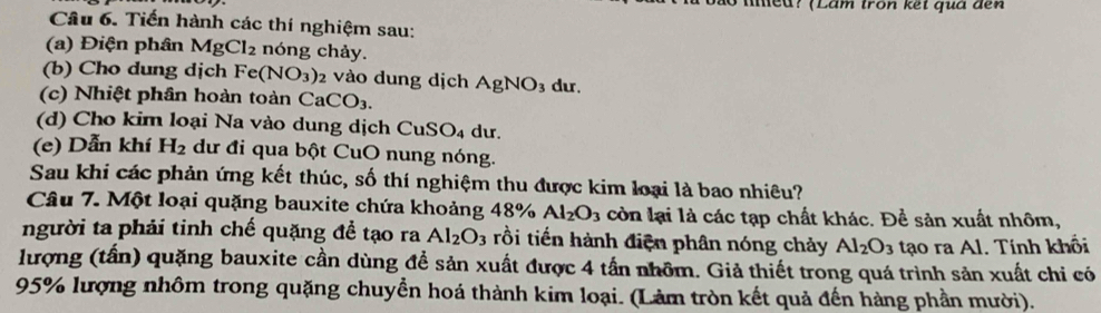 meu? (Lâm tron kết quá đến 
Câu 6. Tiến hành các thí nghiệm sau: 
(a) Điện phân MgCl_2 nóng chảy. 
(b) Cho dung dịch Fe(NO_3)_2 vào dung dịch AgNO_3 du. 
(c) Nhiệt phân hoàn toàn CaCO_3. 
(d) Cho kim loại Na vào dung dịch CuSO₄ dư. 
(e) Dẫn khí H_2 dư đi qua bột CuO nung nóng. 
Sau khi các phản ứng kết thúc, số thí nghiệm thu được kim loại là bao nhiêu? 
Câu 7. Một loại quặng bauxite chứa khoảng 48 % Al_2O_3 còn lại là các tạp chất khác. Để sản xuất nhôm, 
người ta phải tinh chế quặng để tạo ra Al_2O_3 rồi tiến hành điện phân nóng chảy Al_2O_3 tạo ra Al. Tính khổi 
lượng (tấn) quặng bauxite cần dùng để sản xuất được 4 tấn nhôm. Giả thiết trong quá trình sản xuất chi có
95% lượng nhôm trong quặng chuyển hoá thành kim loại. (Làm tròn kết quả đến hàng phần mười).