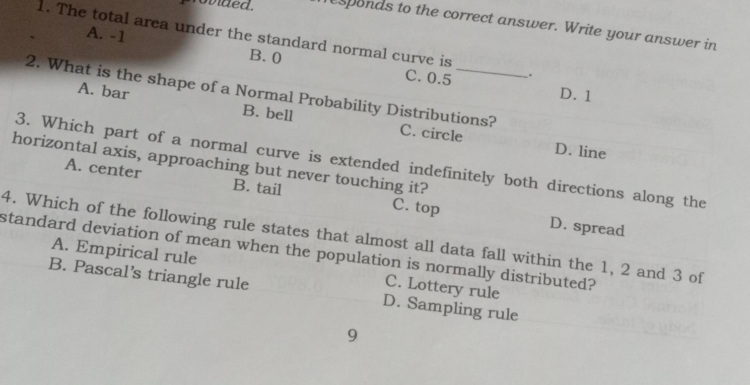 povided.
esponds to the correct answer. Write your answer in
A. -1
1. The total area under the standard normal curve is .
B. 0
C. 0.5
2. What is the shape of a Normal Probability Distributions?
D. 1
A. bar B. bell
C. circle D. line
3. Which part of a normal curve is extended indefinitely both directions along the
horizontal axis, approaching but never touching it?
A. center B. tail C. top
D. spread
4. Which of the following rule states that almost all data fall within the 1, 2 and 3 of
standard deviation of mean when the population is normally distributed?
A. Empirical rule C. Lottery rule
B. Pascal’s triangle rule D. Sampling rule
9