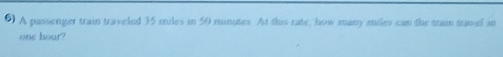 A passenger train traveled 35 miles in 50 minutes. At this rate, how many miles can the tram trwed an
one hour?