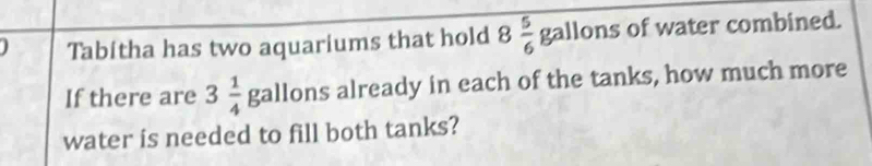 Tabitha has two aquariums that hold 8 5/6 gallons of water combined. 
If there are 3 1/4  gallon already in each of the tanks, how much more 
water is needed to fill both tanks?