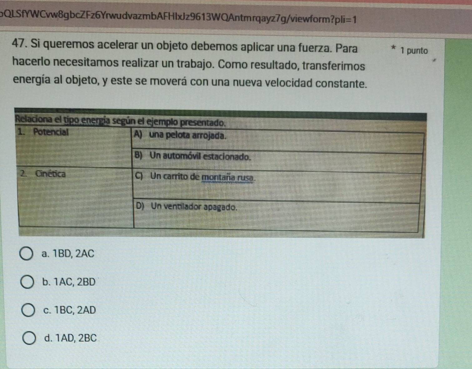 bQLSfYWCvw8gbcZFz6YrwudvazmbAFHlxJz9613WQAntmrqayz7g/viewform? pli=1 
47. Si queremos acelerar un objeto debemos aplicar una fuerza. Para 1 punto
hacerlo necesitamos realizar un trabajo. Como resultado, transferimos
energía al objeto, y este se moverá con una nueva velocidad constante.
a. 1BD, 2AC
b. 1AC, 2BD
c. 1BC, 2AD
d. 1AD, 2BC