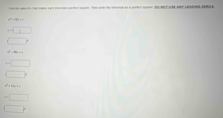 Find the value of e that makes each trinomial a perfect square. Then write the trinomial as a perfect square. DO NOT USE ANY LEADING ZEROS,
x^3+12x+c
e=□
□^2
x^2-20x+c
c=□
(□ )^2
z^2+11z+c
c=□
(□ )^2