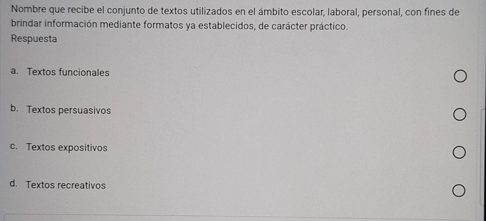 Nombre que recibe el conjunto de textos utilizados en el ámbito escolar, laboral, personal, con fines de
brindar información mediante formatos ya establecidos, de carácter práctico.
Respuesta
a. Textos funcionales
b. Textos persuasivos
c. Textos expositivos
d. Textos recreativos