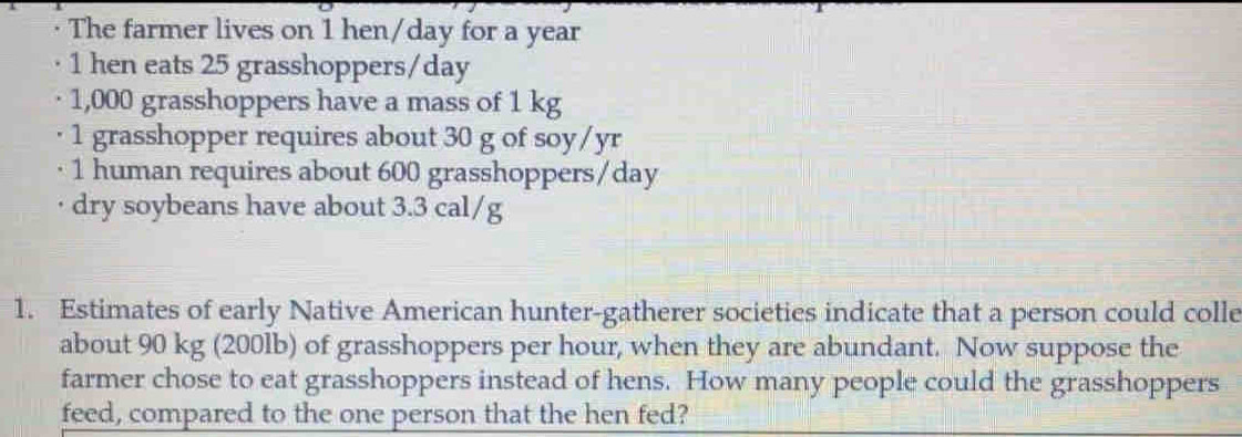 · The farmer lives on 1 hen/day for a year
1 hen eats 25 grasshoppers/ day
· 1,000 grasshoppers have a mass of 1 kg
· 1 grasshopper requires about 30 g of soy/yr
1 human requires about 600 grasshoppers/ day
dry soybeans have about 3.3 cal/g
1. Estimates of early Native American hunter-gatherer societies indicate that a person could colle 
about 90 kg (200lb) of grasshoppers per hour, when they are abundant. Now suppose the 
farmer chose to eat grasshoppers instead of hens. How many people could the grasshoppers 
feed, compared to the one person that the hen fed?