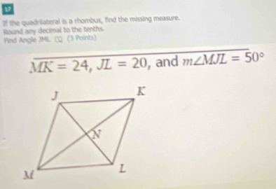 If the quadrilateral is a rhombus, find the missing measure. 
Round any decimal to the tenths. 
Find Angle JML. (3 Points)
overline MK=24, JL=20 ,and m∠ MJL=50°