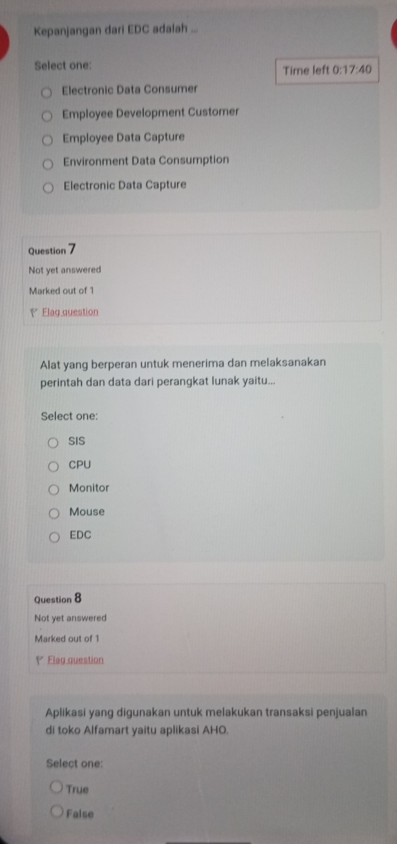 Kepanjangan dari EDC adalah ...
Select one: Time left 0:1 7:40
Electronic Data Consumer
Employee Development Customer
Employee Data Capture
Environment Data Consumption
Electronic Data Capture
Question 7
Not yet answered
Marked out of 1
V Elag question
Alat yang berperan untuk menerima dan melaksanakan
perintah dan data dari perangkat lunak yaitu...
Select one:
SIS
CPU
Monitor
Mouse
EDC
Question 8
Not yet answered
Marked out of 1
V Flag question
Aplikasi yang digunakan untuk melakukan transaksi penjualan
di toko Alfamart yaitu aplikasi AHO.
Select one:
True
False