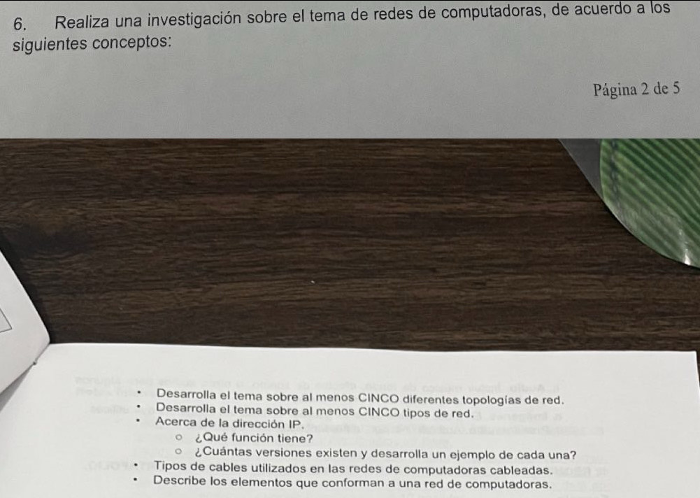 Realiza una investigación sobre el tema de redes de computadoras, de acuerdo a los
siguientes conceptos:
Página 2 de 5
Desarrolla el tema sobre al menos CINCO diferentes topologías de red.
Desarrolla el tema sobre al menos CINCO tipos de red.
Acerca de la dirección IP.
¿Qué función tiene?
¿Cuántas versiones existen y desarrolla un ejemplo de cada una?
Tipos de cables utilizados en las redes de computadoras cableadas.
Describe los elementos que conforman a una red de computadoras.