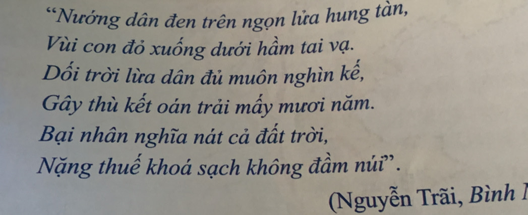 Nướng dân đen trên ngọn lửa hung tàn, 
Vùi con đỏ xuống dưới hầm tai vạ. 
Dối trời lừa dân đủ muôn nghìn kế, 
Gây thù kết oán trải mấy mươi năm. 
Bại nhân nghĩa nát cả đất trời, 
Nặng thuế khoá sạch không đầm núi'. 
Nguyễn Trãi, Bình 1