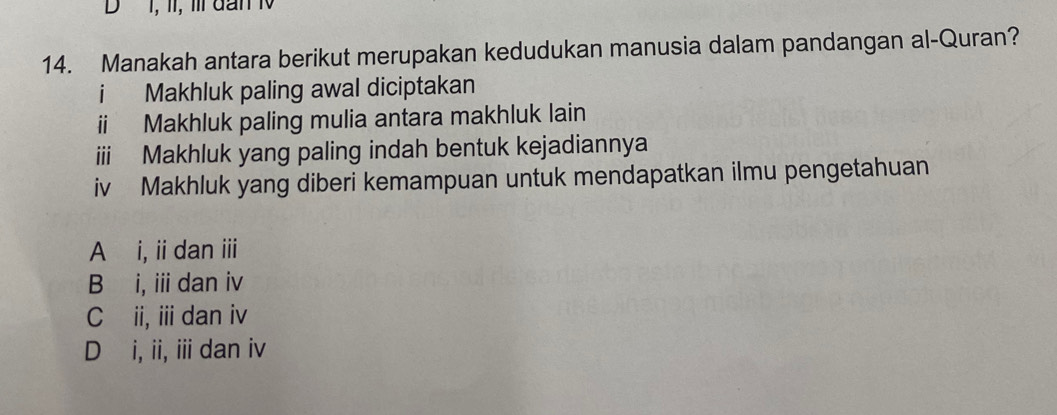 I, II, Ⅲl dan 1
14. Manakah antara berikut merupakan kedudukan manusia dalam pandangan al-Quran?
i Makhluk paling awal diciptakan
ii Makhluk paling mulia antara makhluk lain
iii Makhluk yang paling indah bentuk kejadiannya
iv Makhluk yang diberi kemampuan untuk mendapatkan ilmu pengetahuan
A i, ii dan ii
B i, i dan iv
C ii, ii dan iv
D i, ii, iii dan iv