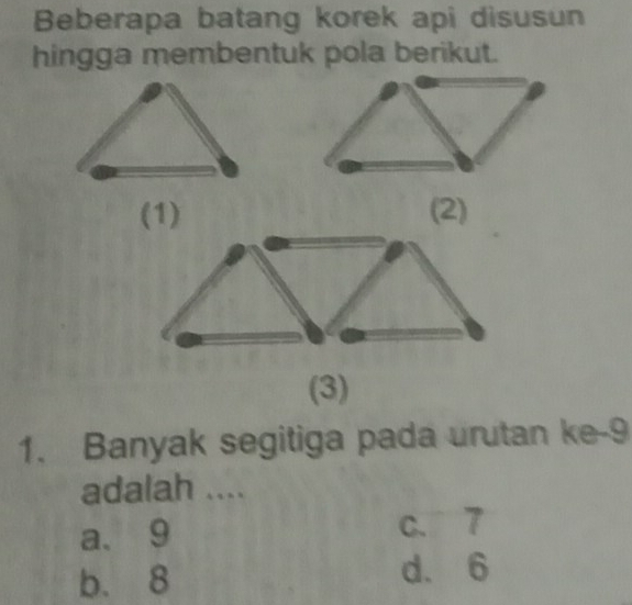 Beberapa batang korek api disusun
hingga membentuk pola berikut.
(1) (2)
(3)
1. Banyak segitiga pada urutan ke- 9
adalah ....
a、 9 c. 7
b. 8 d. 6