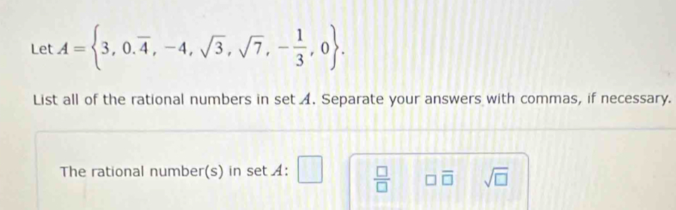 Let A= 3,0.overline 4,-4,sqrt(3),sqrt(7),- 1/3 ,0. 
List all of the rational numbers in set A. Separate your answers with commas, if necessary. 
The rational number(s) in set :
 □ /□   □ overline □  sqrt(□ )