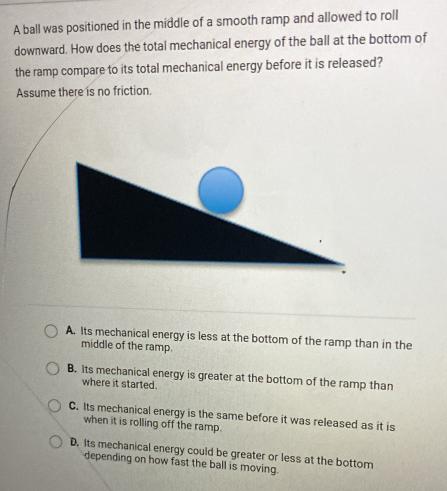 A ball was positioned in the middle of a smooth ramp and allowed to roll
downward. How does the total mechanical energy of the ball at the bottom of
the ramp compare to its total mechanical energy before it is released?
Assume there is no friction.
A. Its mechanical energy is less at the bottom of the ramp than in the
middle of the ramp.
B. Its mechanical energy is greater at the bottom of the ramp than
where it started.
C. Its mechanical energy is the same before it was released as it is
when it is rolling off the ramp.
D. Its mechanical energy could be greater or less at the bottom
depending on how fast the ball is moving.