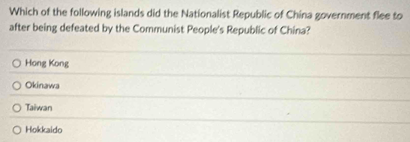 Which of the following islands did the Nationalist Republic of China government flee to
after being defeated by the Communist People's Republic of China?
Hong Kong
Okinawa
Taiwan
Hokkaido