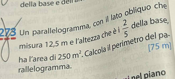 della base e dell a 
273 Un parallelogramma, con il lato obliquo che 
misura 12,5 m e l'altezza che è i  2/5  della base, 
[ 75 m ] 
ha l’area di 250m^2. Calcola il perimetro del a 
rallelogramma. 
i nel piano