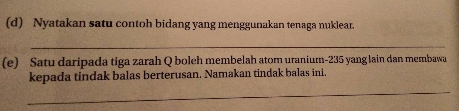 Nyatakan satu contoh bidang yang menggunakan tenaga nuklear. 
_ 
(e) Satu daripada tiga zarah Q boleh membelah atom uranium- 235 yang lain dan membawa 
kepada tindak balas berterusan. Namakan tindak balas ini. 
_