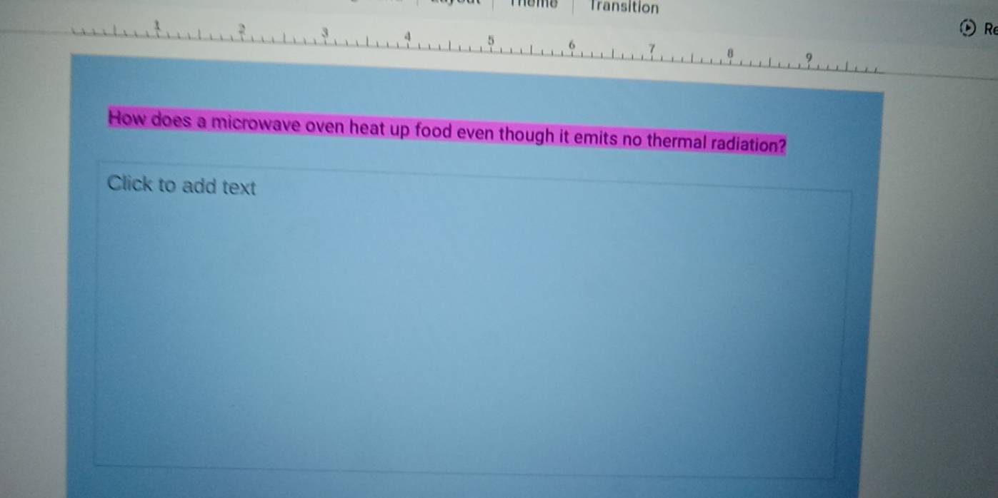 Teme Transition 
Re
3 4 5 6 7 8 9
How does a microwave oven heat up food even though it emits no thermal radiation? 
Click to add text