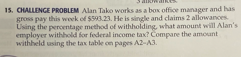 anowances. 
15. CHALLENGE PROBLEM Alan Tako works as a box office manager and has 
gross pay this week of $593.23. He is single and claims 2 allowances. 
Using the percentage method of withholding, what amount will Alan’s 
employer withhold for federal income tax? Compare the amount 
withheld using the tax table on pages A2-A3.