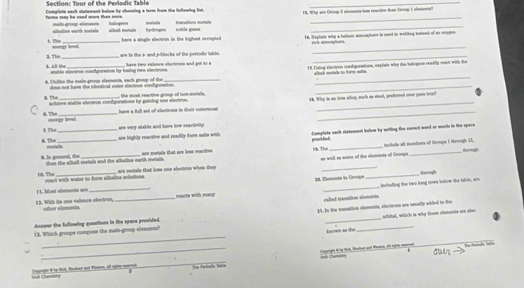 Tour of the Periodic Table
_
Complete each statement below by choosing a term from the following list.
15. Why are Group 2 elements less reactive than Group 1 elements?
_
Terms may be used more than once.  maín gros elements  halogens metals transition metale_
alkadine earth metals _ alkali metals _ hydrogen.
have a single electron in the lighest occupied 16. Explain why a belion atmosphere is used in welding instead of an oxygen-
rich, atmosphere
_
1.T energy level.
2. The_ are in the s- and p-blocks of the periodic table._
1I. Using electron configurations, explain why the halogens readily react with the
3. All the stable electron configuration by losing two electrons.  have two valence electrons and get to a
_
does not have the identical outer electron configuration. aliali metals to form salts
4. Unllike the main-group elements, each group of the_
_
18. Why is an iron alloy, such as steel, preferred over pure tron?
5. Thv achieve stable electron configurations by gaining one electron. , the most reactive group of non-metals,
have a full set of electrons in their outermost
6. The energy level.
_
z. The_ are very stable and have low reactivity.
are highly reactive and readily form salts with Complete each statement below by writing the correct word or words in the space
puronddied
a TN metals
9. In general, the rhan the alkali metals and the alkaline earth metals. are metals that are less reactive 19. The _include all members of Groups 1 through 12,
as well as some of the elements of Groups trough
10. The react with water to form alkaline solutions. are metals that lose one electron when they __through
20. Elements in Groups
_
, including the two long rows below the table, are
1 1. Most elements are
_
_
reacts with many
called tranaition elements.
12. With its one valence electron, other elements.
orbital, which is why these elements are also
_
Answer the following questions in the space provided. 21. In the transition elements, electrons are usually added to the
_
13. Which groups compose the main-group elementa?
known as the
_Coperight 6 by Holl, Bssart and Whton All right resred The Perindic tabla
4
_
Hoft Chemistry
3
Halt Chemistry Cortight Ø by Halt, Ehart and Whoson, All rights rosred Tha Períodio fabia