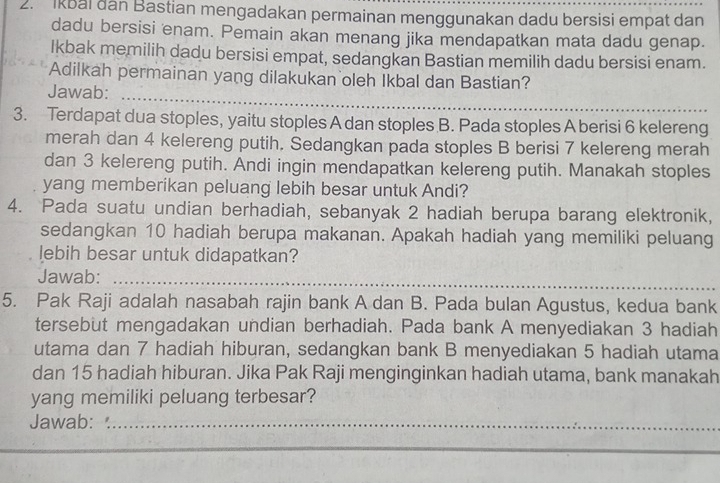 Ikbal dan Bastian mengadakan permainan menggunakan dadu bersisi empat dan 
dadu bersisi enam. Pemain akan menang jika mendapatkan mata dadu genap. 
Ikbak memilih dadu bersisi empat, sedangkan Bastian memilih dadu bersisi enam. 
_ 
Adilkah permainan yang dilakukan oleh Ikbal dan Bastian? 
Jawab: 
3. Terdapat dua stoples, yaitu stoples A dan stoples B. Pada stoples A berisi 6 kelereng 
merah dan 4 kelereng putih. Sedangkan pada stoples B berisi 7 kelereng merah 
dan 3 kelereng putih. Andi ingin mendapatkan kelereng putih. Manakah stoples 
yang memberikan peluang lebih besar untuk Andi? 
4. Pada suatu undian berhadiah, sebanyak 2 hadiah berupa barang elektronik, 
sedangkan 10 hadiah berupa makanan. Apakah hadiah yang memiliki peluang 
lebih besar untuk didapatkan? 
Jawab:_ 
5. Pak Raji adalah nasabah rajin bank A dan B. Pada bulan Agustus, kedua bank 
tersebut mengadakan undian berhadiah. Pada bank A menyediakan 3 hadiah 
utama dan 7 hadiah hiburan, sedangkan bank B menyediakan 5 hadiah utama 
dan 15 hadiah hiburan. Jika Pak Raji menginginkan hadiah utama, bank manakah 
yang memiliki peluang terbesar? 
Jawab:_ 
_