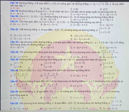 nào sau đây ? Cầu 18, Đường thắng A đi qua điểm (-2;5) và vuởng góc với đường thắng x+3y+2=0.  Hỏi A đi qua điễm
C. (1,6) D (2,7)
A. (1,14) B. (2,18) và nhận véc tơ (-2,4) () làm vec tơ phép tuyển có phương trình là
Cầu 19, Đường thắng d đi qua A(1,-2)
C x+2y+4=0 D x-2y+4=0
A. x-2y=0 B. 2x+y=5 Dường thắng d đi qua C(3,-4) và song song với đường thắng AB là
Câu 20, Cho A(1;-2),B(-1;3)
A 5x+2y=7 B. 5x-2y=23 C. 5x+y+9=0 D x+5y=3
Câu 21. Cho tam giác  AB PM D. x-2y=0
A. 2x-y-3=0 C có A (2;1),B(1;-3),C(5;-1) Phương trình đường cao AH là
B. 2x+y-5=0 C. x+2y-4=0
Cầu 22. Viết đường thắng A đi qua điểm A(4,-3) và song song với đường thắng d:beginarrayl x=3-2t y=1+3tendarray.
A. 3x+2y+6=0. B. -2x+3y+17=0.
C. 3x+2y-6=0. D. 3x-2y+6=0 dòng
thời song song với đường thắng Cầu 23. Lập phương trình đường thắng Δ đi qua giao điểm hai đường thắng 2x-y-1=0,6x+5y=27
x=2y
A. x-2y=4 B. x-2y=2 C. x-2y+2=0 D. x-2y+4=0
Cầu 24. Tìm phương trình tổng quát của đường thắng d biết d có phương trình chính tắc  (x+1)/3 = (y-2)/-1 =t
D. 3x-y+2=0
A. 3x-y+5=0 B. x+3y=0 C. x+3y-5=0 3, phương trình tham số của d là
Cầu 25. Đường thắng d có phương trình tổng quát 4x+5y=3
A. beginarrayl x=-5t y=4tendarray. B. beginarrayl x=2+4t y=5tendarray. C. beginarrayl x=2+5t y=-4tendarray. D. beginarrayl x=2+t y=-4tendarray.
Câu 26, Cho A(5,6)B(-3,2) 1. Phương trình chính tắc của đường thắng AB là
A.  (x+3)/2 = (y-2)/1  B.  (x-5)/-2 = (y-6)/1  C. x+2y-7=0 D. beginarrayl x=2t+5 y=t-2endarray.
Cầu 27. Đường thắng đi qua điểm M(1,4) và song song với đường thắng x+y=2 có phương trình chính tắc là
A.  (x-1)/1 = (y-4)/-1  B  (x-1)/1 = (y-4)/-2  C. x+y=5 D.  (x-1)/-1 = (y-4)/-3 
Câu 28. Đường thắng ư đi qua điểm M(-1,2) và vuông góc với đường thắng △ :2x+y-3=0 có phương
trình tổng quát là:
A. 2x+y=0. B. x-2y-3=0. C. x+y-1=0. D x-2y+5=0
Cầu 29. Việt phương trình đường thẳng A đi qua điểm A(4,-3) và song song với đường thắng d:beginarrayl x=3-2t y=1+3tendarray.
A. 3x+2y+6=0. B. -2x+3y+17=0 C. 3x+2y-6=0 D. 3x-2y+6=0