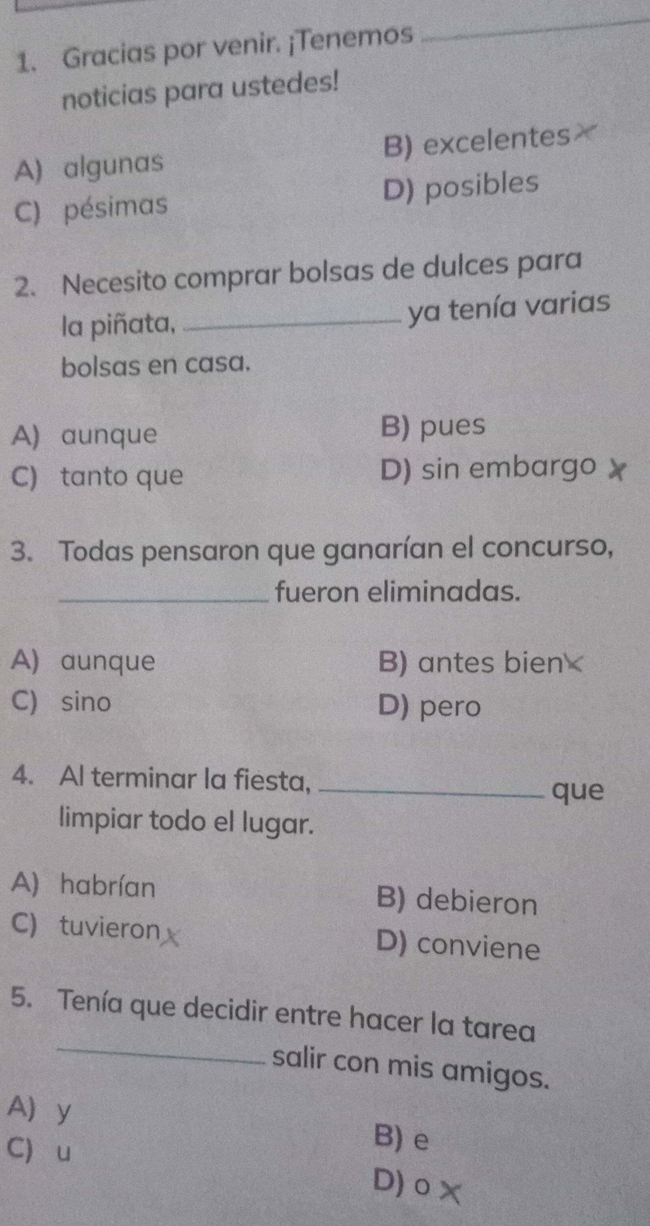 Gracias por venir. ¡Tenemos
_
noticias para ustedes!
A) algunas B) excelentes
C) pésimas D) posibles
2. Necesito comprar bolsas de dulces para
la piñata,_
ya tenía varias
bolsas en casa.
A) aunque
B) pues
C) tanto que
D) sin embargo
3. Todas pensaron que ganarían el concurso,
_fueron eliminadas.
A) aunque B) antes bien
C) sino D) pero
4. Al terminar la fiesta,_
que
limpiar todo el lugar.
A) habrían B) debieron
C) tuvieron D) conviene
_
5. Tenía que decidir entre hacer la tarea
salir con mis amigos.
A y B) e
C u D) o