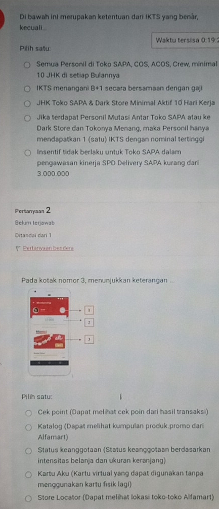 Di bawah ini merupakan ketentuan dari IKTS yang benär,
kecuali...
Waktu tersisa 0:19 : 
Pilih satu:
Semua Personil di Toko SAPA, COS, ACOS, Crew, minimal
10 JHK di setiap Bulannya
IKTS menangani B+1 secara bersamaan dengan gaji
JHK Toko SAPA & Dark Store Minimal Aktif 10 Hari Kerja
Jika terdapat Personil Mutasi Antar Toko SAPA atau ke
Dark Store dan Tokonya Menang, maka Personil hanya
mendapatkan 1 (satu) IKTS dengan nominal tertinggi
Insentif tidak berlaku untuk Toko SAPA dalam
pengawasan kinerja SPD Delivery SAPA kurang dari
3.000.000
Pertanyaan 2
Belum terjawab
Ditandai dari 1
r Pertanyaan bendera
Pada kotak nomor 3, menunjukkan keterangan ...
1
2
3
Pilih satu:
Cek point (Dapat melihat cek poin dari hasil transaksi)
Katalog (Dapat melihat kumpulan produk.promo dari
Alfamart)
Status keanggotaan (Status keanggotaan berdasarkan
intensitas belanja dan ukuran keranjang)
Kartu Aku (Kartu virtual yang dapat digunakan tanpa
menggunakan kartu fisik lagi)
Store Locator (Dapat melihat lokasi toko-toko Alfamart)