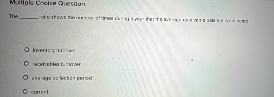 Question
The _ratio shows the number of times during a year that the average receivable balance is collected.
inventory turnover
receivables turnover
average collection period
current