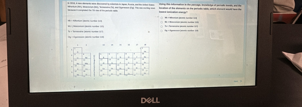 In 2016, 4 new elements were discovered by scientists in Japan, Russia, and the United States Using this information in the passage, knowledge of periodic trends, and the
Nihonium (Nh), Moscovium (Mc), Tennessine (Ts), and Oganesson (Og). This was exciting news location of the elements on the periodic table, which element would have the
because it completed the 7th row of the periodic table. lowest ionization energy?
Nh = Nihonium (atomic number 113
Me = Moscovium (atomic number 115)
Mc = Mascovium (atomic number 115) Ts = Tennesaine (atomic number 317)
s = Tennessine (atomic number 117)
-
D