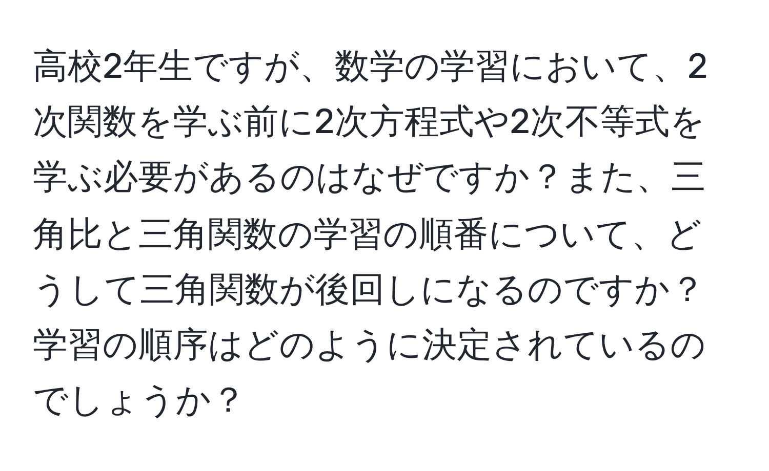 高校2年生ですが、数学の学習において、2次関数を学ぶ前に2次方程式や2次不等式を学ぶ必要があるのはなぜですか？また、三角比と三角関数の学習の順番について、どうして三角関数が後回しになるのですか？学習の順序はどのように決定されているのでしょうか？