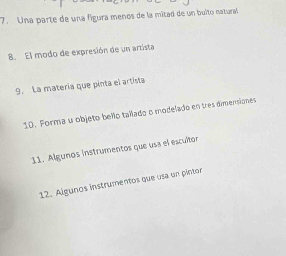 Una parte de una figura menos de la mitad de un bulto natural 
8. El modo de expresión de un artista 
9. La materia que pinta el artista 
10. Forma u objeto bello tallado o modelado en tres dimensiones 
11. Algunos instrumentos que usa el escultor 
12. Algunos instrumentos que usa un pintor