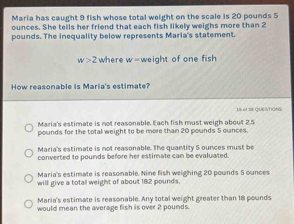 Maria has caught 9 fish whose total weight on the scale is 20 pounds 5
ounces. She tells her friend that each fish likely weighs more than 2
pounds. The inequality below represents Maria's statement.
w>2 where w= weight of one fish
How reasonable is Maria's estimate?
19 of 36 QUESTIONS
Maria's estimate is not reasonable. Each fish must weigh about 2.5
pounds for the total weight to be more than 20 pounds 5 ounces.
Maria's estimate is not reasonable. The quantity 5 ounces must be
converted to pounds before her estimate can be evaluated.
Maria's estimate is reasonable. Nine fish weighing 20 pounds 5 ounces
will give a total weight of about 182 pounds.
Maria's estimate is reasonable. Any total weight greater than 18 pounds
would mean the average fish is over 2 pounds.