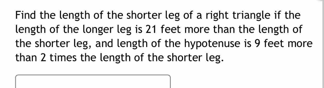 Find the length of the shorter leg of a right triangle if the 
length of the longer leg is 21 feet more than the length of 
the shorter leg, and length of the hypotenuse is 9 feet more 
than 2 times the length of the shorter leg.