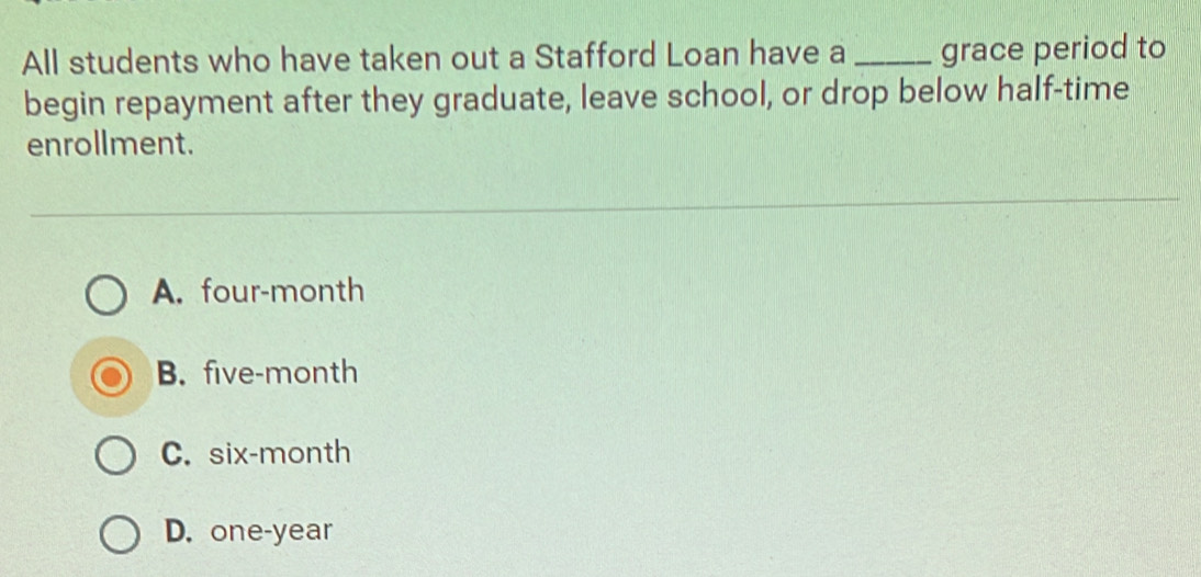 All students who have taken out a Stafford Loan have a _grace period to
begin repayment after they graduate, leave school, or drop below half-time
enrollment.
A. four-month
B. five-month
C. six-month
D. one-year