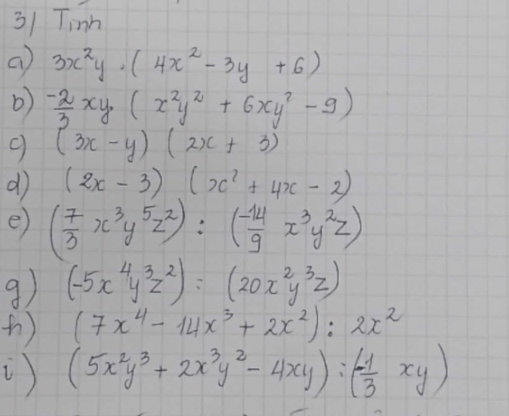 Tinh 
a 3x^2y· (4x^2-3y+6)
b)  (-2)/3 xy(x^2y^2+6xy^2-9)
9 (3x-y)(2x+3)
d (2x-3)(x^2+4x-2)
e) ( 7/3 x^3y^5z^2):( (-14)/9 x^3y^2z)
9) (-5x^4y^3z^2)=(20x^2y^3z)
() (7x^4-14x^3+2x^2):2x^2
() (5x^2y^3+2x^3y^2-4xy):(- 1/3 xy)