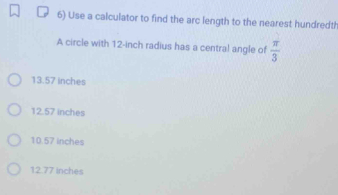 Use a calculator to find the arc length to the nearest hundredth
A circle with 12-inch radius has a central angle of  π /3 
13.57 inches
12.57 inches
10.57 inches
12.77 inches