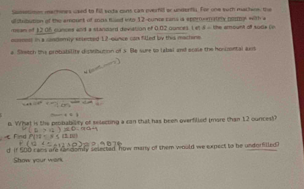 Semstimes machines used to fill soda cans can everfill or underfill. For one such machine, the 
distribution of the amount of soda filled into 12-cunce cans is approximately normal with a 
mean of 12 05 cunces and a standard deviation of 0,02 ounces. L et S = the amount of soda (n 
ources) in a candomly selected 12-ounce can filled by this machine 
a. Sketch the probability distribution of s. Be sure to labal and acale the horizental axs 
p. What is the probability of selecting a can that has been overfilled (more than 12 ounces)? 
Find 
d If 500 cans are randomly selected how many of them would we expect to be underfilled? 
Show your wark