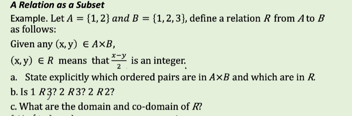 A Relation as a Subset 
Example. Let A= 1,2 and B= 1,2,3 , define a relation R from A to B
as follows: 
Given any (x,y)∈ A* B,
(x,y)∈ R means that  (x-y)/2  is an integer. 
a. State explicitly which ordered pairs are in A* B and which are in R. 
b. Is 1 R3? 2 R3? 2 R2? 
c. What are the domain and co-domain of R?